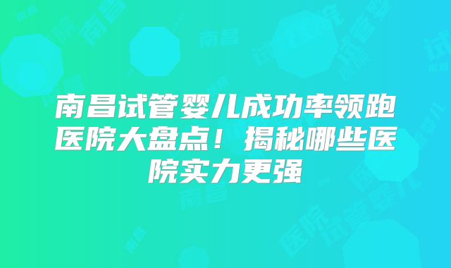 南昌试管婴儿成功率领跑医院大盘点！揭秘哪些医院实力更强