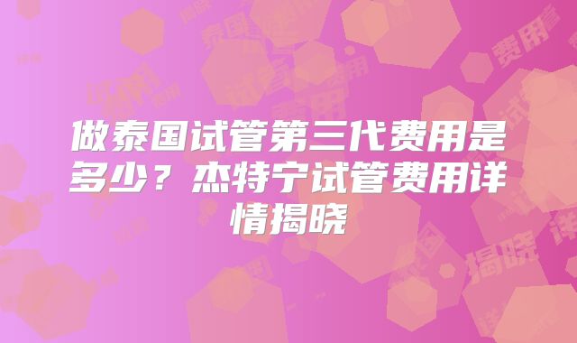 做泰国试管第三代费用是多少?杰特宁试管费用详情揭晓