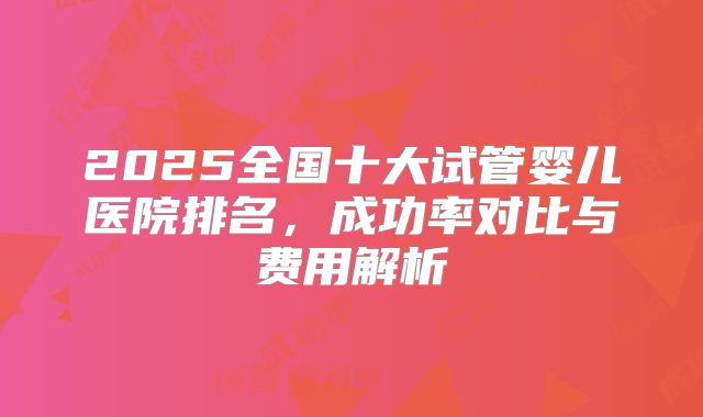 2025全国十大试管婴儿医院排名，成功率对比与费用解析