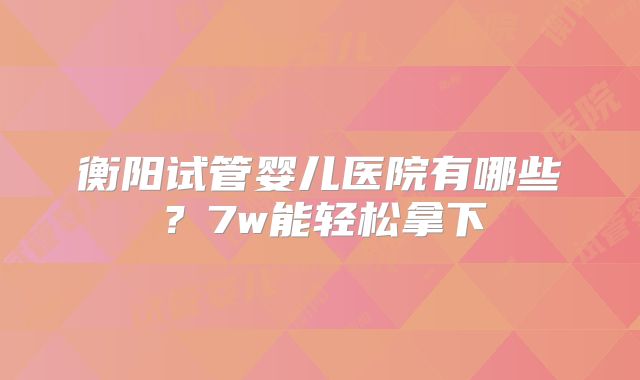 衡阳试管婴儿医院有哪些？7w能轻松拿下