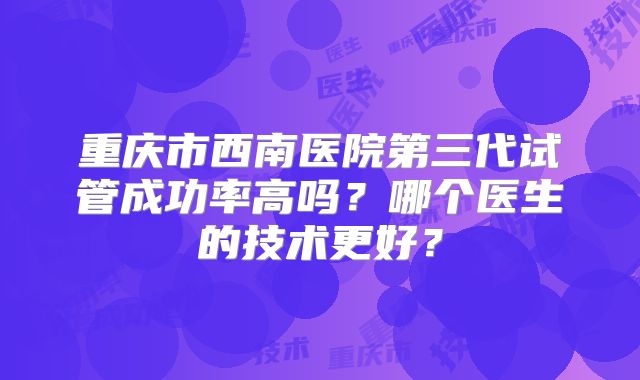 重庆市西南医院第三代试管成功率高吗？哪个医生的技术更好？