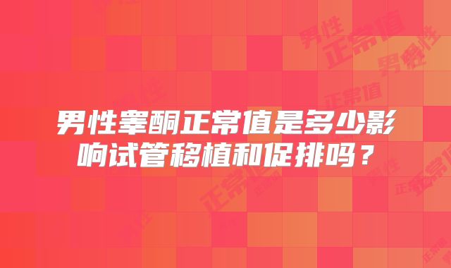 男性睾酮正常值是多少影响试管移植和促排吗？