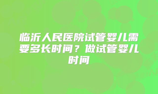 临沂人民医院试管婴儿需要多长时间？做试管婴儿时间