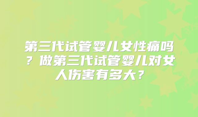 第三代试管婴儿女性痛吗?做第三代试管婴儿对女人伤害有多大?
