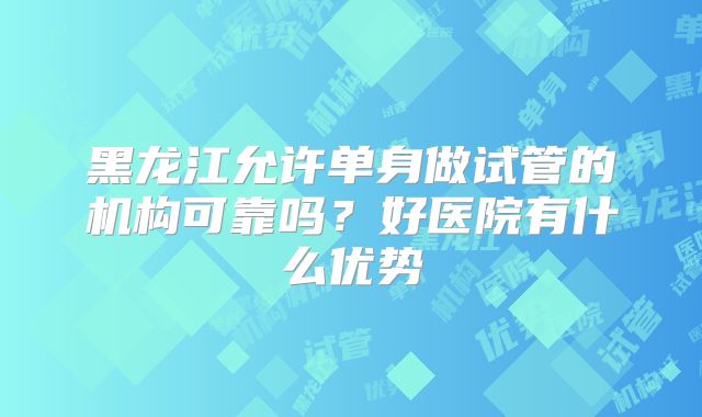 黑龙江允许单身做试管的机构可靠吗？好医院有什么优势
