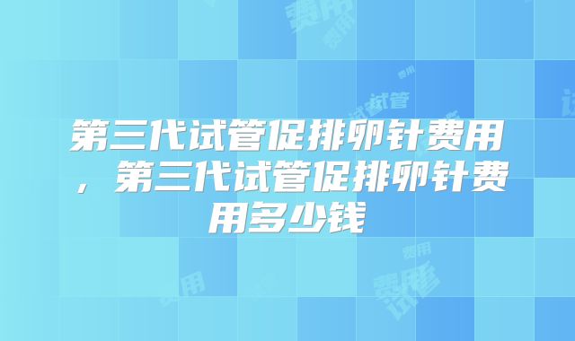 第三代试管促排卵针费用，第三代试管促排卵针费用多少钱