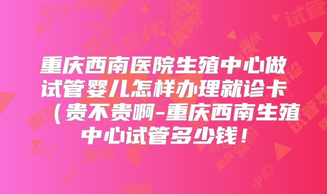 重庆西南医院生殖中心做试管婴儿怎样办理就诊卡(贵不贵啊-重庆西南生殖中心试管多少钱!