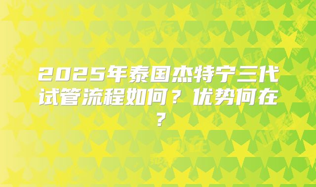 2025年泰国杰特宁三代试管流程如何?优势何在?