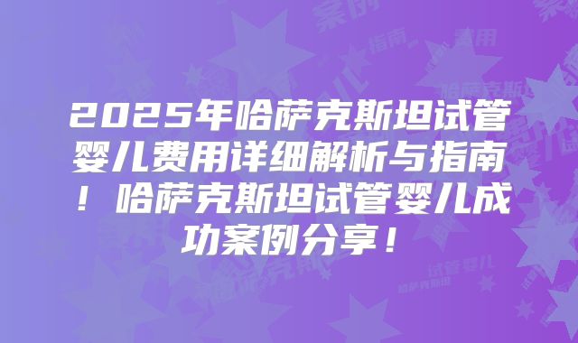 2025年哈萨克斯坦试管婴儿费用详细解析与指南！哈萨克斯坦试管婴儿成功案例分享！