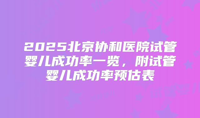 2025北京协和医院试管婴儿成功率一览,附试管婴儿成功率预估表