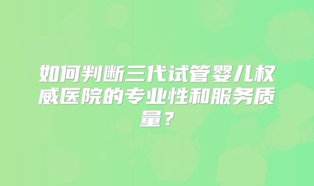如何判断三代试管婴儿权威医院的专业性和服务质量？