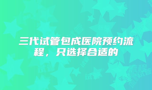 三代试管包成医院预约流程，只选择合适的
