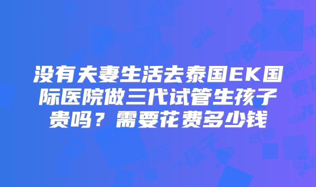 没有夫妻生活去泰国EK国际医院做三代试管生孩子贵吗?需要花费多少钱