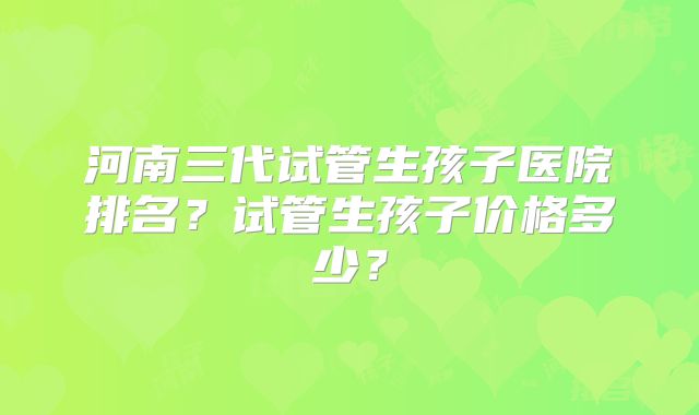 河南三代试管生孩子医院排名？试管生孩子价格多少？