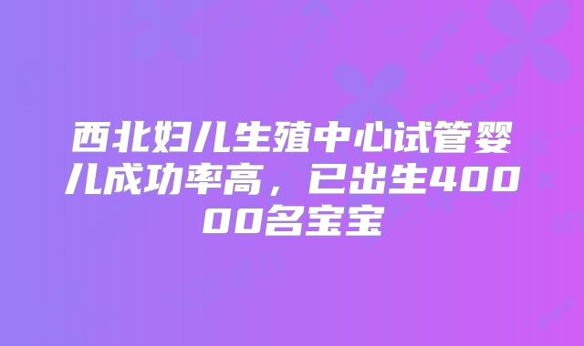 西北妇儿生殖中心试管婴儿成功率高，已出生40000名宝宝