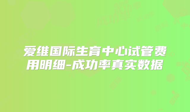 爱维国际生育中心试管费用明细-成功率真实数据