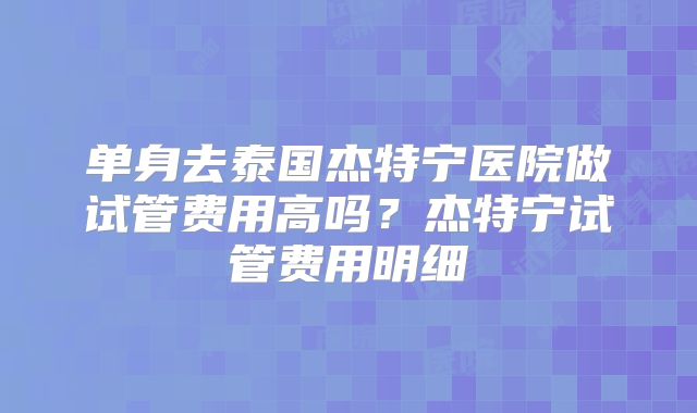 单身去泰国杰特宁医院做试管费用高吗？杰特宁试管费用明细