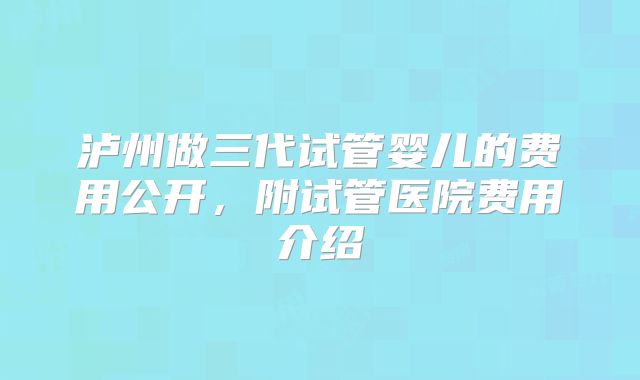 泸州做三代试管婴儿的费用公开,附试管医院费用介绍