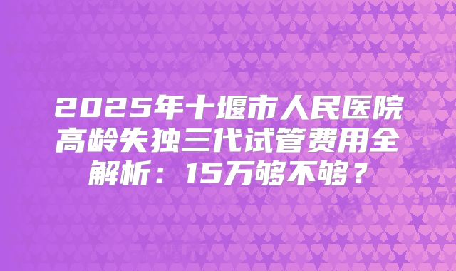2025年十堰市人民医院高龄失独三代试管费用全解析：15万够不够？