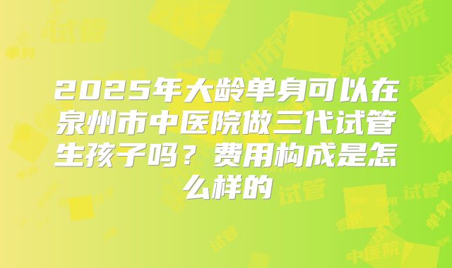 2025年大龄单身可以在泉州市中医院做三代试管生孩子吗?费用构成是怎么样的