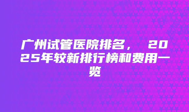 广州试管医院排名， 2025年较新排行榜和费用一览
