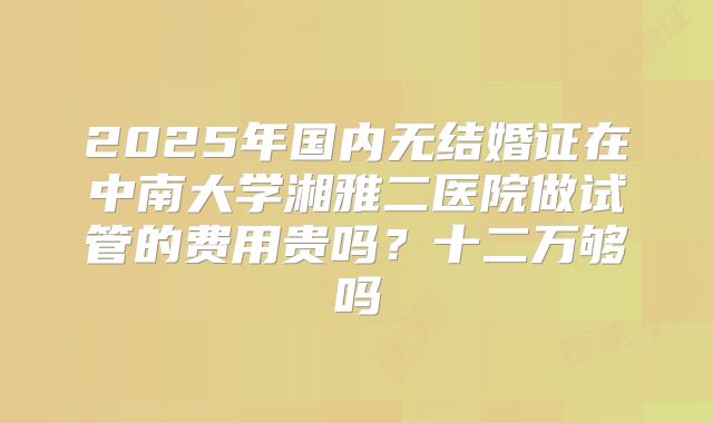 2025年国内无结婚证在中南大学湘雅二医院做试管的费用贵吗?十二万够吗