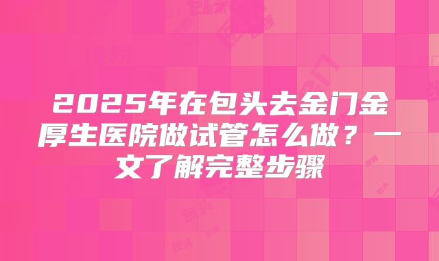 2025年在包头去金门金厚生医院做试管怎么做？一文了解完整步骤