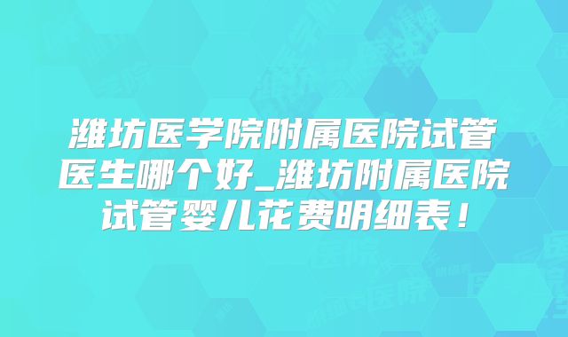 潍坊医学院附属医院试管医生哪个好_潍坊附属医院试管婴儿花费明细表！