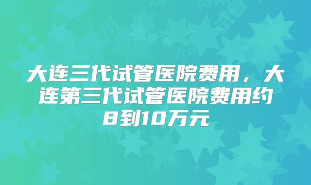 大连三代试管医院费用，大连第三代试管医院费用约8到10万元