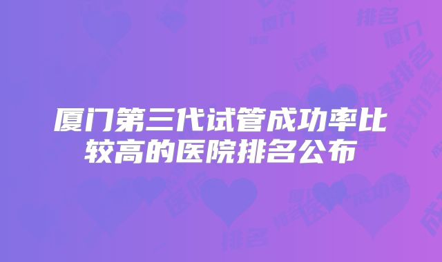 厦门第三代试管成功率比较高的医院排名公布