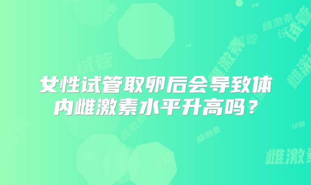 女性试管取卵后会导致体内雌激素水平升高吗?