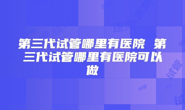 第三代试管哪里有医院 第三代试管哪里有医院可以做