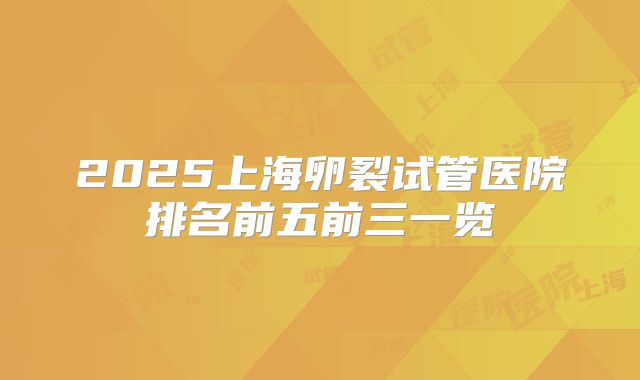 2025上海卵裂试管医院排名前五前三一览