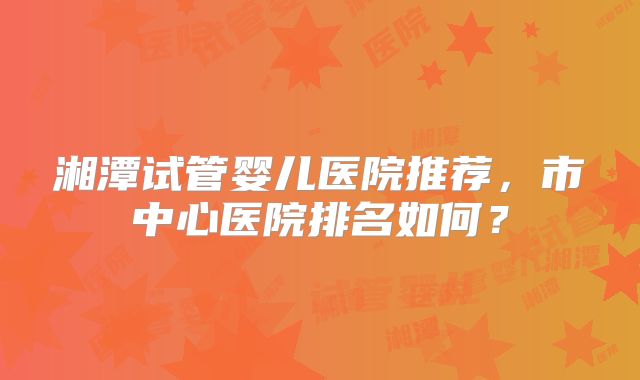 湘潭试管婴儿医院推荐，市中心医院排名如何？