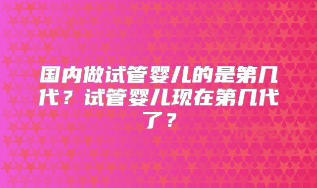 国内做试管婴儿的是第几代？试管婴儿现在第几代了？