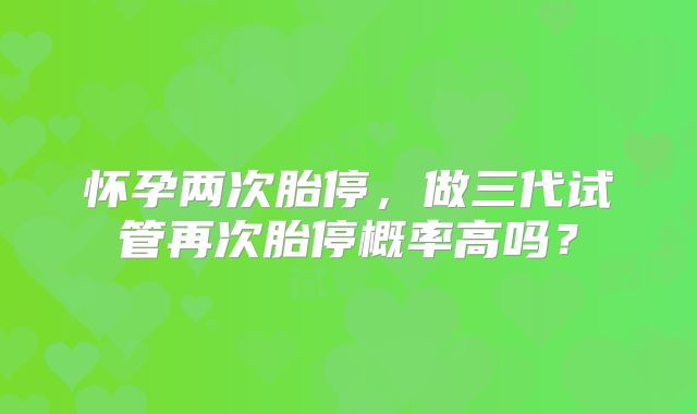 怀孕两次胎停，做三代试管再次胎停概率高吗？