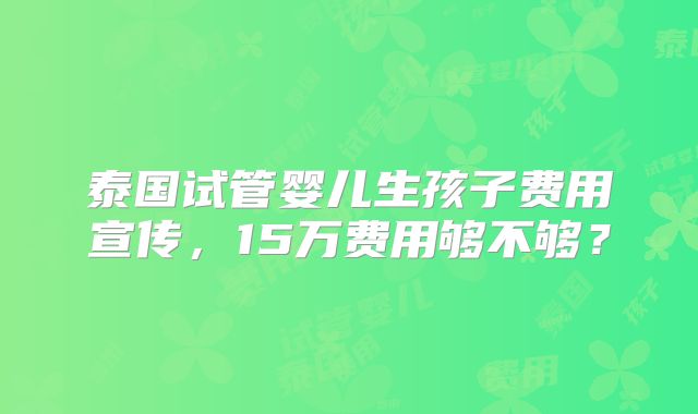 泰国试管婴儿生孩子费用宣传，15万费用够不够？