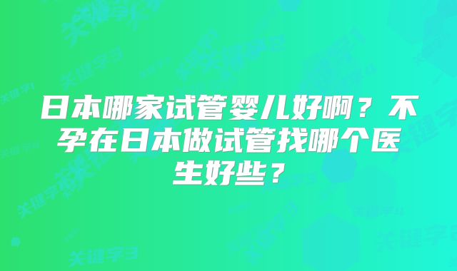 日本哪家试管婴儿好啊?不孕在日本做试管找哪个医生好些?