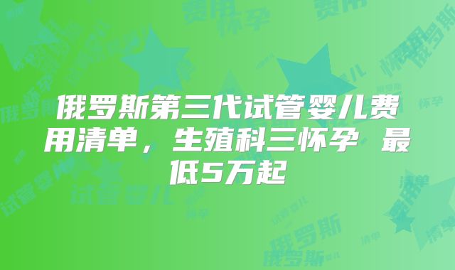 俄罗斯第三代试管婴儿费用清单,生殖科三怀孕 最低5万起