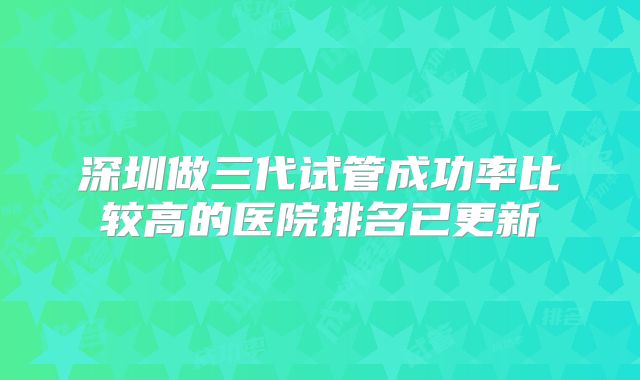 深圳做三代试管成功率比较高的医院排名已更新