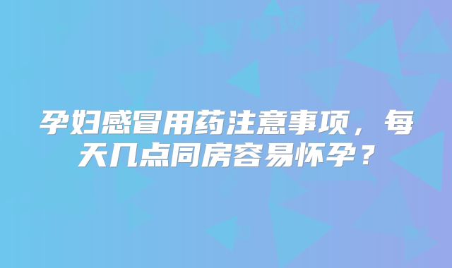 孕妇感冒用药注意事项，每天几点同房容易怀孕？