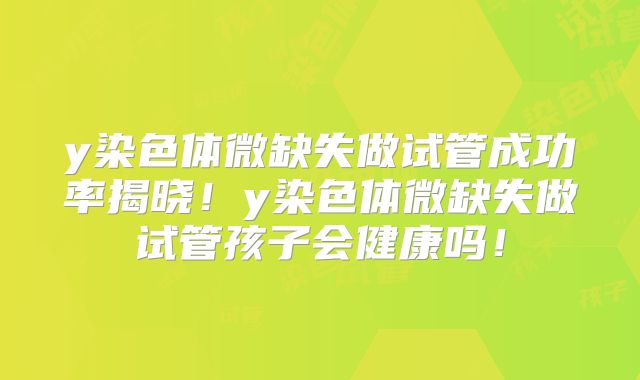 y染色体微缺失做试管成功率揭晓！y染色体微缺失做试管孩子会健康吗！