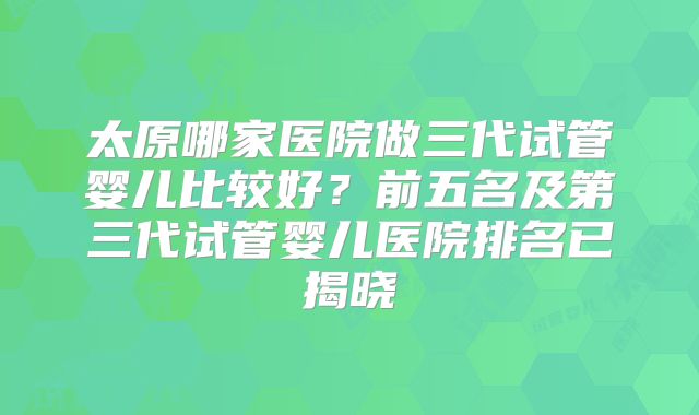 太原哪家医院做三代试管婴儿比较好？前五名及第三代试管婴儿医院排名已揭晓