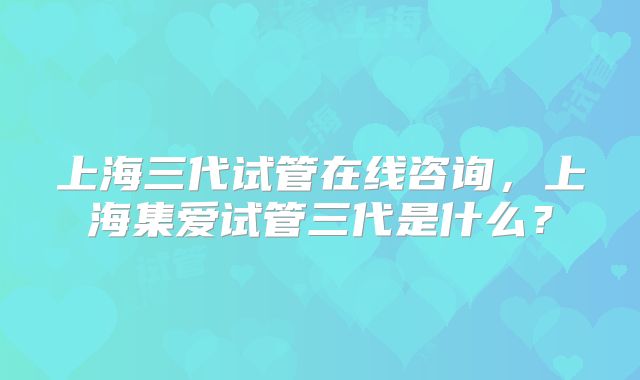 上海三代试管在线咨询，上海集爱试管三代是什么？