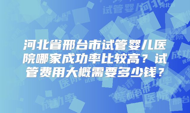 河北省邢台市试管婴儿医院哪家成功率比较高？试管费用大概需要多少钱？