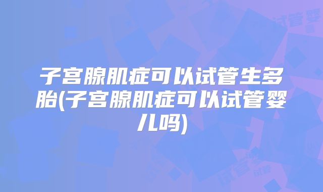 子宫腺肌症可以试管生多胎(子宫腺肌症可以试管婴儿吗)