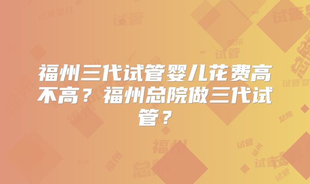 福州三代试管婴儿花费高不高?福州总院做三代试管?