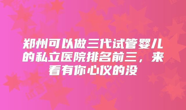 郑州可以做三代试管婴儿的私立医院排名前三，来看有你心仪的没