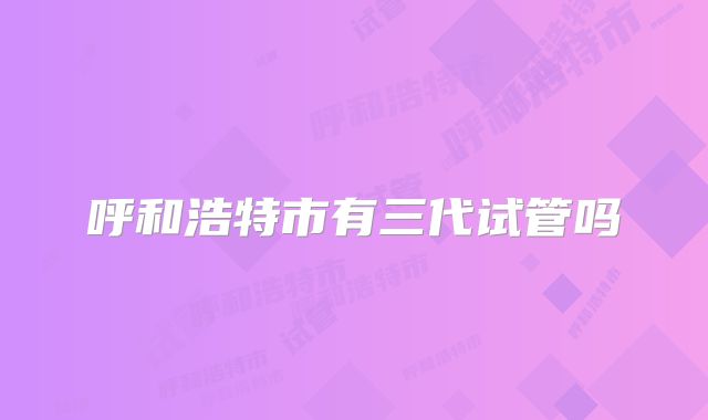 呼和浩特市有三代试管吗