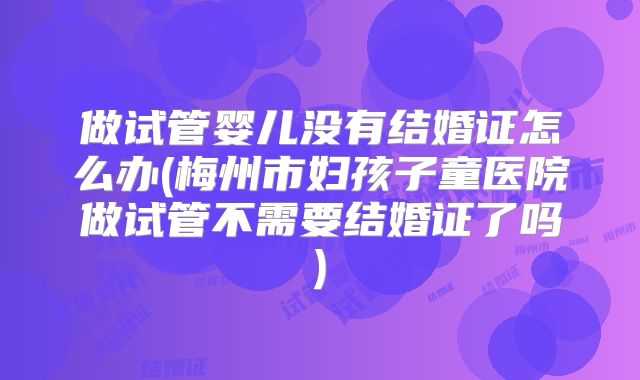 做试管婴儿没有结婚证怎么办(梅州市妇孩子童医院做试管不需要结婚证了吗)